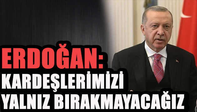 Erdoğan: Kardeşlerimizi yalnız bırakmayacağız