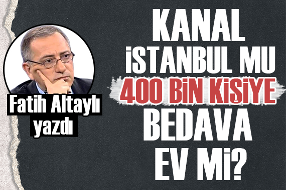 Fatih Altaylı yazdı: Kanal İstanbul mu, 400 bin aileye bedava ev mi?