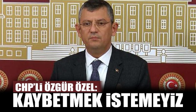 CHP'li Özel: Kaybetmek istemeyiz