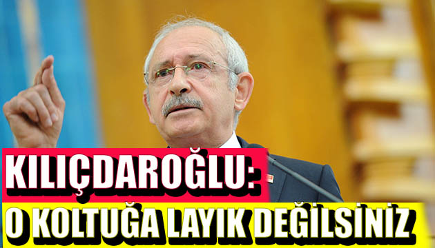 Kılıçdaroğlu: O koltuğa layık değilsiniz