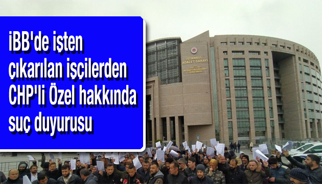 İBB de işten çıkarılan işçilerden CHP li Özel hakkında suç duyurusu