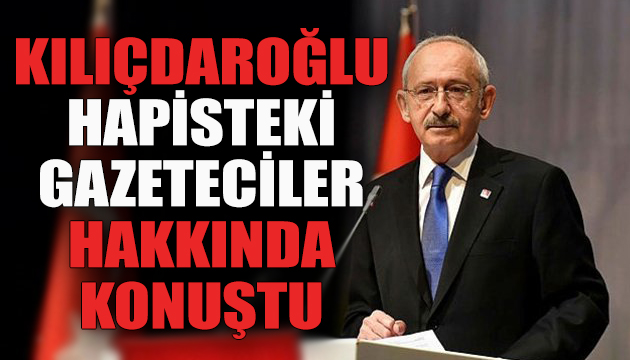 Kılıçdaroğlu hapisteki gazeteciler hakkında konuştu