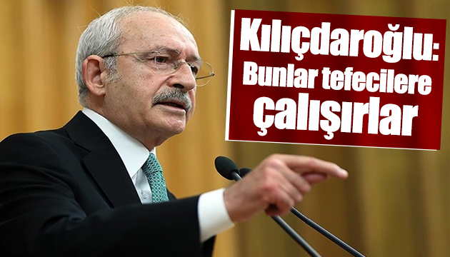 Kılıçdaroğlu: Bunlar tefecilere çalışırlar