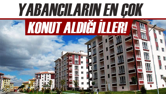 Yabancıların en çok konut aldığı iller belli oldu!