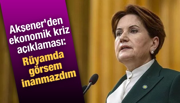 Akşener'den ekonomik kriz açıklaması: Rüyamda görsem inanmazdım
