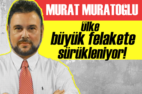 Murat Muratoğlu yazdı: Ülke büyük felakete sürükleniyor!