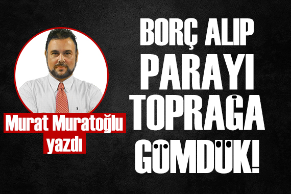 Murat Muratoğlu: Borç alıp toprağa gömdük!