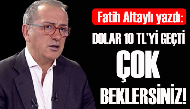 Fatih Altaylı yazdı: Dolar 10 TL  yi geçti çok beklersiniz!