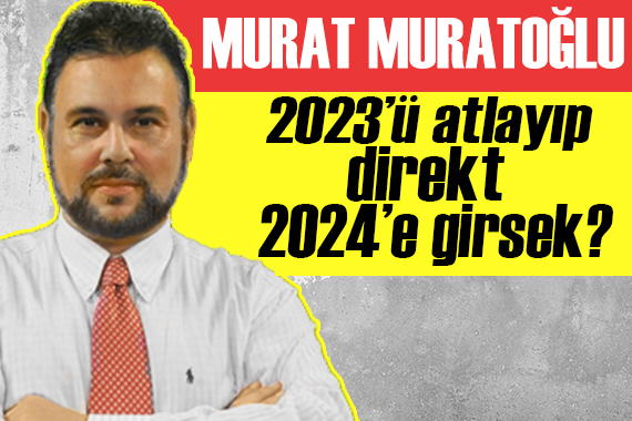 Murat Muratoğlu: 2023’ü atlayıp direkt 2024’e girsek?