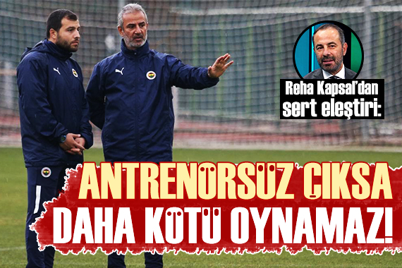 Reha Kapsal: Fenerbahçe antrenörsüz çıksa bundan kötü oynamaz!