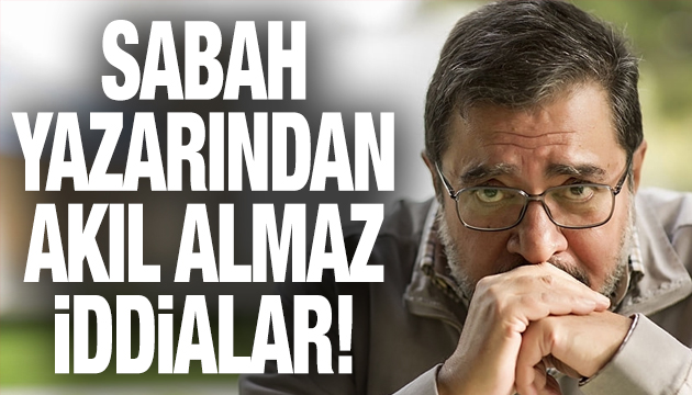 Sabah yazarından akıl almaz iddialar!