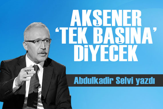 Abdulkadir Selvi yazdı: Akşener  tek başına  diyecek