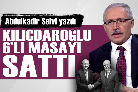 Abdulkadir Selvi yazdı: Kılıçdaroğlu 6 lı masayı sattı