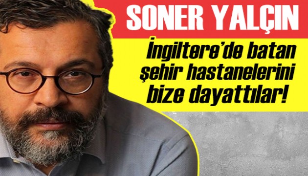 Soner Yalçın: İngiltere'de batan 'şehir hastaneleri' projesini bile bile bize dayattılar!
