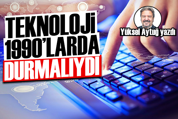 Yüksel Aytuğ yazdı: Teknoloji 1990 larda durmalıydı