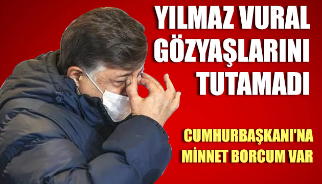 Yılmaz Vural gözyaşlarını tutamadı: Cumhurbaşkanı na minnet borcum var