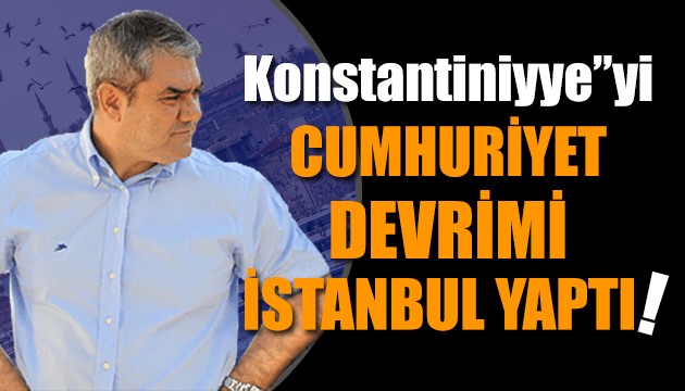 Yılmaz Özdil yazdı: Konstantiniyye'yi, Cumhuriyet devrimi İstanbul yaptı!