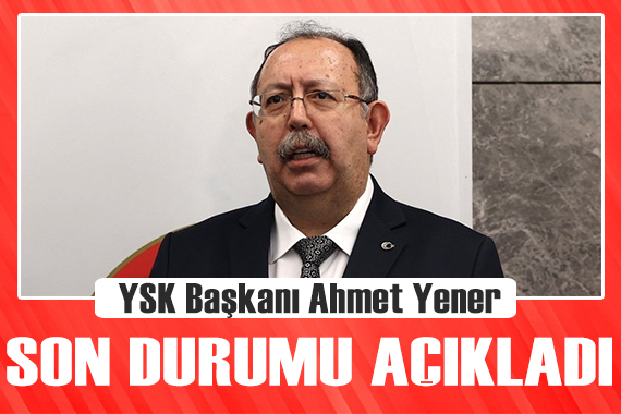 YSK Başkanı Ahmet Yener, son durumu açıkladı