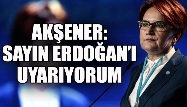 İYİ Parti Lideri Akşener: Sayın Erdoğan ı uyarıyorum